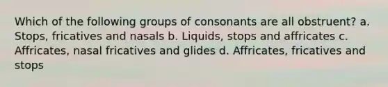 Which of the following groups of consonants are all obstruent? a. Stops, fricatives and nasals b. Liquids, stops and affricates c. Affricates, nasal fricatives and glides d. Affricates, fricatives and stops