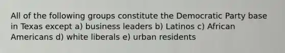 All of the following groups constitute the Democratic Party base in Texas except a) business leaders b) Latinos c) African Americans d) white liberals e) urban residents