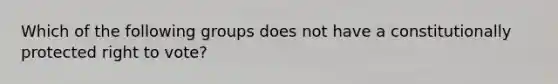 Which of the following groups does not have a constitutionally protected right to vote?