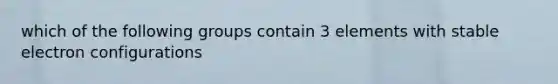 which of the following groups contain 3 elements with stable electron configurations
