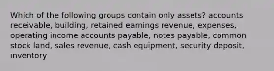 Which of the following groups contain only assets? accounts receivable, building, retained earnings revenue, expenses, operating income <a href='https://www.questionai.com/knowledge/kWc3IVgYEK-accounts-payable' class='anchor-knowledge'>accounts payable</a>, <a href='https://www.questionai.com/knowledge/kFEYigYd5S-notes-payable' class='anchor-knowledge'>notes payable</a>, common stock land, sales revenue, cash equipment, security deposit, inventory