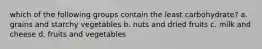 which of the following groups contain the least carbohydrate? a. grains and starchy vegetables b. nuts and dried fruits c. milk and cheese d. fruits and vegetables