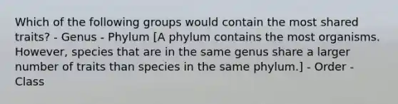 Which of the following groups would contain the most shared traits? - Genus - Phylum [A phylum contains the most organisms. However, species that are in the same genus share a larger number of traits than species in the same phylum.] - Order - Class