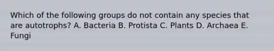 Which of the following groups do not contain any species that are autotrophs? A. Bacteria B. Protista C. Plants D. Archaea E. Fungi