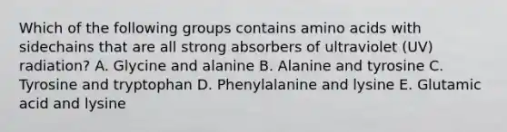 Which of the following groups contains amino acids with sidechains that are all strong absorbers of ultraviolet (UV) radiation? A. Glycine and alanine B. Alanine and tyrosine C. Tyrosine and tryptophan D. Phenylalanine and lysine E. Glutamic acid and lysine