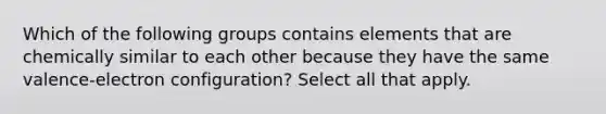 Which of the following groups contains elements that are chemically similar to each other because they have the same valence-electron configuration? Select all that apply.