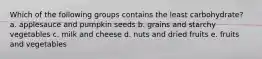 Which of the following groups contains the least carbohydrate? a. applesauce and pumpkin seeds b. grains and starchy vegetables c. milk and cheese d. nuts and dried fruits e. fruits and vegetables