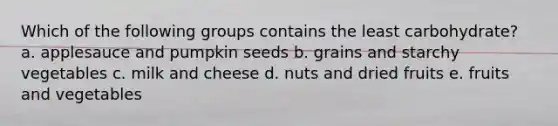 Which of the following groups contains the least carbohydrate? a. applesauce and pumpkin seeds b. grains and starchy vegetables c. milk and cheese d. nuts and dried fruits e. fruits and vegetables