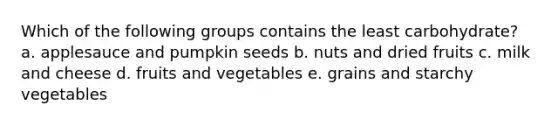 ​Which of the following groups contains the least carbohydrate? a. ​applesauce and pumpkin seeds b. ​nuts and dried fruits c. ​milk and cheese d. ​fruits and vegetables e. ​grains and starchy vegetables