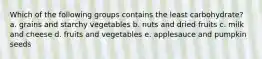 Which of the following groups contains the least carbohydrate? a. grains and starchy vegetables b. nuts and dried fruits c. milk and cheese d. fruits and vegetables e. applesauce and pumpkin seeds