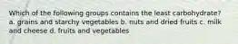 Which of the following groups contains the least carbohydrate? a. grains and starchy vegetables b. nuts and dried fruits c. milk and cheese d. fruits and vegetables