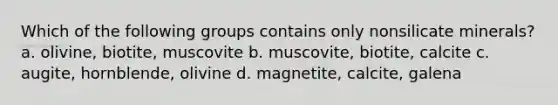 Which of the following groups contains only nonsilicate minerals? a. olivine, biotite, muscovite b. muscovite, biotite, calcite c. augite, hornblende, olivine d. magnetite, calcite, galena