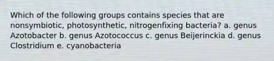 Which of the following groups contains species that are nonsymbiotic, photosynthetic, nitrogenfixing bacteria? a. genus Azotobacter b. genus Azotococcus c. genus Beijerinckia d. genus Clostridium e. cyanobacteria