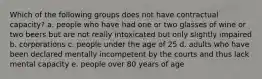 Which of the following groups does not have contractual capacity? a. people who have had one or two glasses of wine or two beers but are not really intoxicated but only slightly impaired b. corporations c. people under the age of 25 d. adults who have been declared mentally incompetent by the courts and thus lack mental capacity e. people over 80 years of age