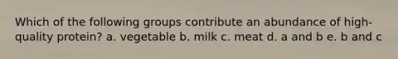 Which of the following groups contribute an abundance of high-quality protein? a. vegetable b. milk c. meat d. a and b e. b and c