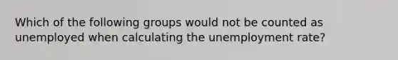 Which of the following groups would not be counted as unemployed when calculating the unemployment rate?