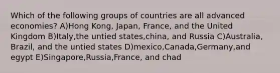 Which of the following groups of countries are all advanced economies? A)Hong Kong, Japan, France, and the United Kingdom B)Italy,the untied states,china, and Russia C)Australia, Brazil, and the untied states D)mexico,Canada,Germany,and egypt E)Singapore,Russia,France, and chad