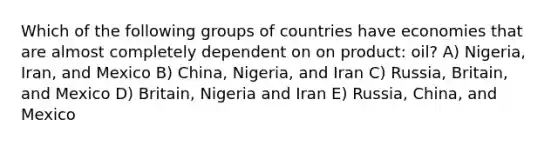 Which of the following groups of countries have economies that are almost completely dependent on on product: oil? A) Nigeria, Iran, and Mexico B) China, Nigeria, and Iran C) Russia, Britain, and Mexico D) Britain, Nigeria and Iran E) Russia, China, and Mexico