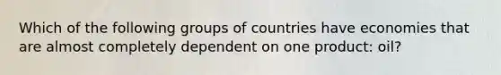 Which of the following groups of countries have economies that are almost completely dependent on one product: oil?