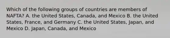 Which of the following groups of countries are members of​ NAFTA? A. the United​ States, Canada, and Mexico B. the United​ States, France, and Germany C. the United​ States, Japan, and Mexico D. Japan, Canada, and Mexico