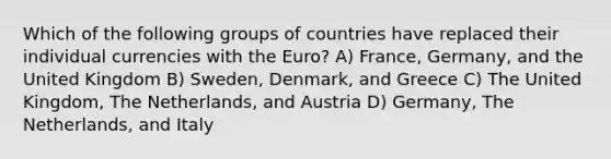 Which of the following groups of countries have replaced their individual currencies with the Euro? A) France, Germany, and the United Kingdom B) Sweden, Denmark, and Greece C) The United Kingdom, The Netherlands, and Austria D) Germany, The Netherlands, and Italy