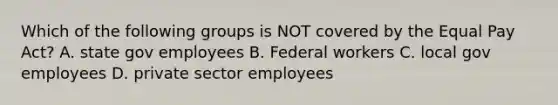 Which of the following groups is NOT covered by the Equal Pay Act? A. state gov employees B. Federal workers C. local gov employees D. private sector employees