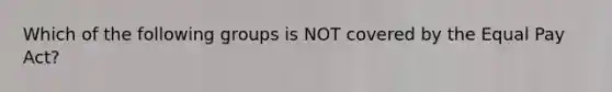 Which of the following groups is NOT covered by the Equal Pay Act?