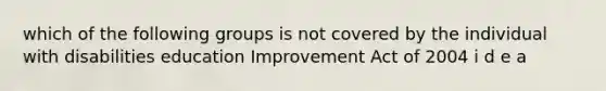 which of the following groups is not covered by the individual with disabilities education Improvement Act of 2004 i d e a