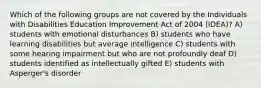 Which of the following groups are not covered by the Individuals with Disabilities Education Improvement Act of 2004 (IDEA)? A) students with emotional disturbances B) students who have learning disabilities but average intelligence C) students with some hearing impairment but who are not profoundly deaf D) students identified as intellectually gifted E) students with Asperger's disorder