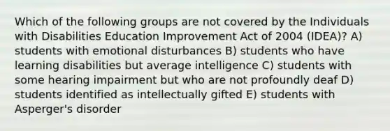 Which of the following groups are not covered by the Individuals with Disabilities Education Improvement Act of 2004 (IDEA)? A) students with emotional disturbances B) students who have learning disabilities but average intelligence C) students with some hearing impairment but who are not profoundly deaf D) students identified as intellectually gifted E) students with Asperger's disorder