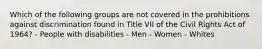 Which of the following groups are not covered in the prohibitions against discrimination found in Title VII of the Civil Rights Act of 1964? - People with disabilities - Men - Women - Whites