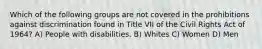 Which of the following groups are not covered in the prohibitions against discrimination found in Title VII of the Civil Rights Act of 1964? A) People with disabilities. B) Whites C) Women D) Men