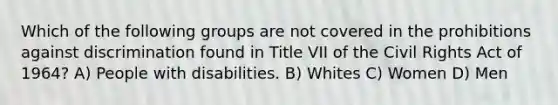 Which of the following groups are not covered in the prohibitions against discrimination found in Title VII of the Civil Rights Act of 1964? A) People with disabilities. B) Whites C) Women D) Men