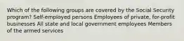 Which of the following groups are covered by the Social Security program? Self-employed persons Employees of private, for-profit businesses All state and local government employees Members of the armed services