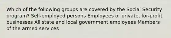 Which of the following groups are covered by the Social Security program? Self-employed persons Employees of private, for-profit businesses All state and local government employees Members of the armed services