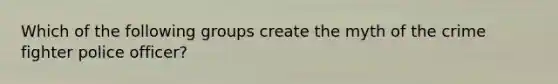 Which of the following groups create the myth of the crime fighter police officer?