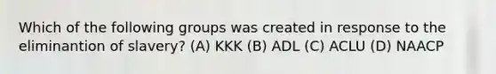 Which of the following groups was created in response to the eliminantion of slavery? (A) KKK (B) ADL (C) ACLU (D) NAACP