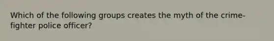 Which of the following groups creates the myth of the crime-fighter police officer?