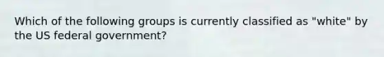 Which of the following groups is currently classified as "white" by the US federal government?
