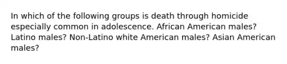 In which of the following groups is death through homicide especially common in adolescence. African American males? Latino males? Non-Latino white American males? Asian American males?