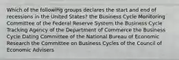 Which of the following groups declares the start and end of recessions in the United States? the Business Cycle Monitoring Committee of the Federal Reserve System the Business Cycle Tracking Agency of the Department of Commerce the Business Cycle Dating Committee of the National Bureau of Economic Research the Committee on Business Cycles of the Council of Economic Advisers