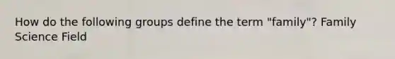 How do the following groups define the term "family"? Family Science Field