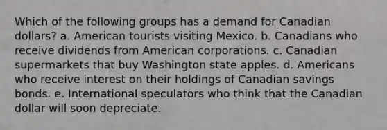 Which of the following groups has a demand for Canadian dollars? a. American tourists visiting Mexico. b. Canadians who receive dividends from American corporations. c. Canadian supermarkets that buy Washington state apples. d. Americans who receive interest on their holdings of Canadian savings bonds. e. International speculators who think that the Canadian dollar will soon depreciate.