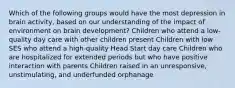 Which of the following groups would have the most depression in brain activity, based on our understanding of the impact of environment on brain development? Children who attend a low-quality day care with other children present Children with low SES who attend a high-quality Head Start day care Children who are hospitalized for extended periods but who have positive interaction with parents Children raised in an unresponsive, unstimulating, and underfunded orphanage