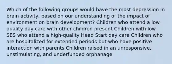 Which of the following groups would have the most depression in brain activity, based on our understanding of the impact of environment on brain development? Children who attend a low-quality day care with other children present Children with low SES who attend a high-quality Head Start day care Children who are hospitalized for extended periods but who have positive interaction with parents Children raised in an unresponsive, unstimulating, and underfunded orphanage