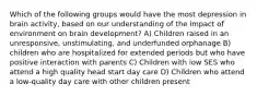 Which of the following groups would have the most depression in brain activity, based on our understanding of the impact of environment on brain development? A) Children raised in an unresponsive, unstimulating, and underfunded orphanage B) children who are hospitalized for extended periods but who have positive interaction with parents C) Children with low SES who attend a high quality head start day care D) Children who attend a low-quality day care with other children present