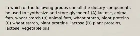 In which of the following groups can all the dietary components be used to synthesize and store glycogen? (A) lactose, animal fats, wheat starch (B) animal fats, wheat starch, plant proteins (C) wheat starch, plant proteins, lactose (D) plant proteins, lactose, vegetable oils