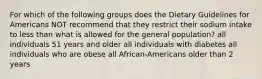 For which of the following groups does the Dietary Guidelines for Americans NOT recommend that they restrict their sodium intake to less than what is allowed for the general population? all individuals 51 years and older all individuals with diabetes all individuals who are obese all African-Americans older than 2 years