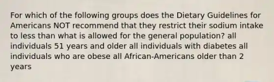 For which of the following groups does the Dietary Guidelines for Americans NOT recommend that they restrict their sodium intake to less than what is allowed for the general population? all individuals 51 years and older all individuals with diabetes all individuals who are obese all African-Americans older than 2 years