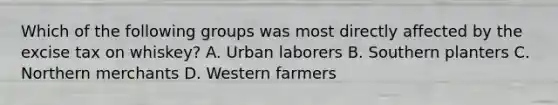 Which of the following groups was most directly affected by the excise tax on whiskey? A. Urban laborers B. Southern planters C. Northern merchants D. Western farmers